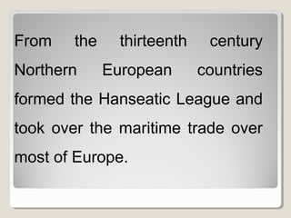 From the thirteenth century
Northern European countries
formed the Hanseatic League and
took over the maritime trade over
most of Europe.
 