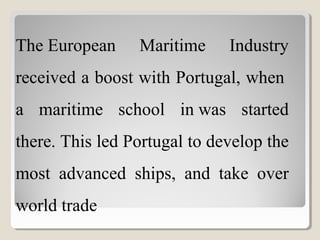 The European  Maritime  Industry 
received a boost with Portugal, when  
a  maritime  school  in was  started 
there. This led Portugal to develop the 
most  advanced  ships,  and  take  over 
world trade
 