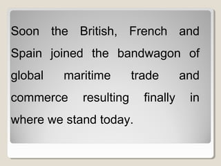Soon the British, French and
Spain joined the bandwagon of
global maritime trade and
commerce resulting finally in
where we stand today.
 
