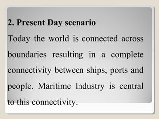 2. Present Day scenario
Today  the  world  is  connected  across 
boundaries  resulting  in  a  complete 
connectivity between ships, ports and 
people.  Maritime  Industry  is  central 
to this connectivity.
 
