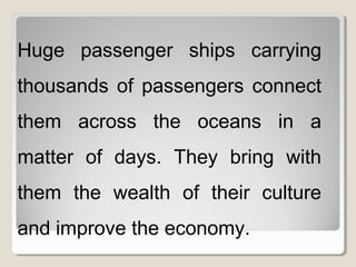 Huge passenger ships carrying
thousands of passengers connect
them across the oceans in a
matter of days. They bring with
them the wealth of their culture
and improve the economy.
 