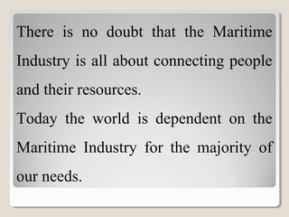 There is no doubt that the Maritime
Industry is all about connecting people
and their resources.
Today the world is dependent on the
Maritime Industry for the majority of
our needs.
 