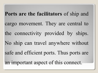 Ports are the facilitators of ship and
cargo movement. They are central to
the connectivity provided by ships.
No ship can travel anywhere without
safe and efficient ports. Thus ports are
an important aspect of this connect.
 