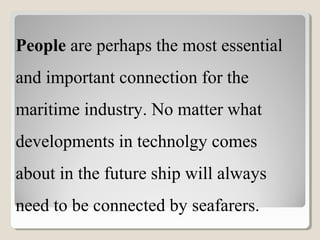 People are perhaps the most essential
and important connection for the
maritime industry. No matter what
developments in technolgy comes
about in the future ship will always
need to be connected by seafarers.
 