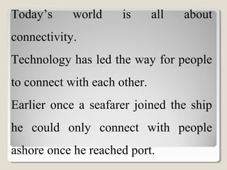 Today’s world is all about
connectivity.
Technology has led the way for people
to connect with each other.
Earlier once a seafarer joined the ship
he could only connect with people
ashore once he reached port.
 