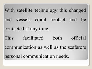 With satellite technology this changed
and vessels could contact and be
contacted at any time.
This facilitated both official
communication as well as the seafarers
personal communication needs.
 