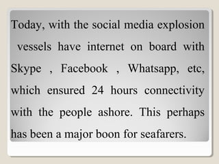 Today, with the social media explosion
vessels have internet on board with
Skype , Facebook , Whatsapp, etc,
which ensured 24 hours connectivity
with the people ashore. This perhaps
has been a major boon for seafarers.
 