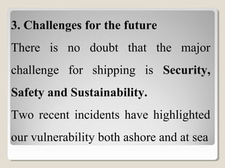 3. Challenges for the future
There is no doubt that the major
challenge for shipping is Security,
Safety and Sustainability.
Two recent incidents have highlighted
our vulnerability both ashore and at sea
 