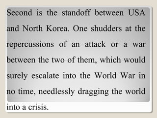 Second is the standoff between USA
and North Korea. One shudders at the
repercussions of an attack or a war
between the two of them, which would
surely escalate into the World War in
no time, needlessly dragging the world
into a crisis.
 