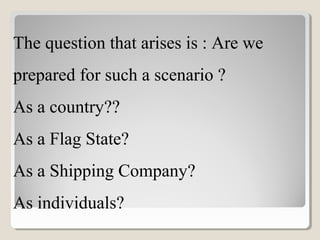 The question that arises is : Are we
prepared for such a scenario ?
As a country??
As a Flag State?
As a Shipping Company?
As individuals?
 