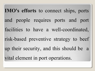 IMO's efforts to connect ships, ports
and people requires ports and port
facilities to have a well-coordinated,
risk-based preventive strategy to beef
up their security, and this should be a
vital element in port operations.
 