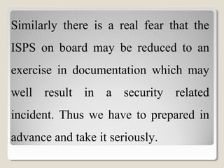 Similarly there is a real fear that the
ISPS on board may be reduced to an
exercise in documentation which may
well result in a security related
incident. Thus we have to prepared in
advance and take it seriously.
 