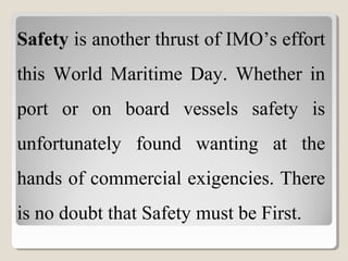 Safety is another thrust of IMO’s effort
this World Maritime Day. Whether in
port or on board vessels safety is
unfortunately found wanting at the
hands of commercial exigencies. There
is no doubt that Safety must be First.
 