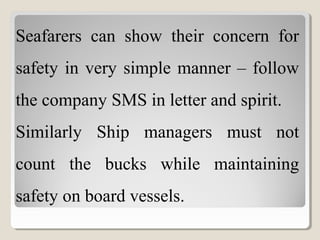 Seafarers can show their concern for
safety in very simple manner – follow
the company SMS in letter and spirit.
Similarly Ship managers must not
count the bucks while maintaining
safety on board vessels.
 