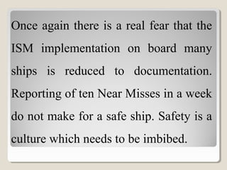 Once again there is a real fear that the
ISM implementation on board many
ships is reduced to documentation.
Reporting of ten Near Misses in a week
do not make for a safe ship. Safety is a
culture which needs to be imbibed.
 