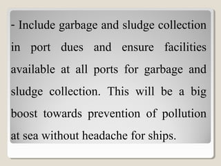 - Include garbage and sludge collection
in port dues and ensure facilities
available at all ports for garbage and
sludge collection. This will be a big
boost towards prevention of pollution
at sea without headache for ships.
 