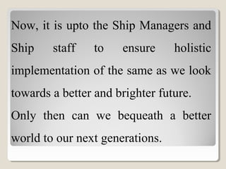 Now, it is upto the Ship Managers and
Ship staff to ensure holistic
implementation of the same as we look
towards a better and brighter future.
Only then can we bequeath a better
world to our next generations.
 