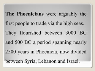 The Phoenicians were arguably the
first people to trade via the high seas.
They flourished between 3000 BC
and 500 BC a period spanning nearly
2500 years in Phoenicia, now divided
between Syria, Lebanon and Israel.
 