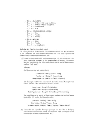 • F¨r a = ELIZABETH:
           u
          T , A |= a : Mother-with-many-children,
          T , A |= a : Mother-without-daughter,
          T , A |= a : Grandmother,
          T , A |= a : Male
        • F¨r a ∈ {CHARLES, EDWARD, ANDREW}:
           u
          T , A |= a : Man,
          T , A |= a : Female,
          T , A |= a : Parent
        • F¨r a = WILLIAM:
           u
          T , A |= a : Male,
          T , A |= a : Female,
          T , A |= a : Living Entity

Aufgabe 9.2 (Beschreibungslogik ALC)
Ein Fleischfresser ist ein Lebewesen, das andere Lebewesen isst. Ein Vegetarier
ist ein Lebewesen, das keine anderen Lebewesen isst. Ein Meta-Vegetarier ist
ein Lebewesen, das keine Fleischfresser isst.
 (a) Geben Sie eine TBox in der Beschreibungslogik ALC an, die die drei Kon-
     zepte Carnivore, Vegetarian und MetaVegetarian deﬁniert. Normalisie-
     ren und entfalten Sie die TBox und ubersetzen Sie sie in Negationsnor-
                                         ¨
     malform (falls n¨tig).
                     o
     L¨sung:
      o
     Die Konzepte sind wie folgt deﬁniert:
                                 .
                       Carnivore = Being        ∃eats.Being
                                 .
                      Vegetarian = Being        ¬∃eats.Being
                                 .
                  MetaVegetarian = Being        ¬∃eats.Carnivore

     Alle Konzepte sind bereits normalisiert, die ersten beiden Konzepte sind
     bereits entfaltet. Wir entfalten das dritte Konzept:
                           .
                 Carnivore = Being         ∃eats.Being
                           .
                Vegetarian = Being         ¬∃eats.Being
                           .
            MetaVegetarian = Being         ¬∃eats.(Being   ∃eats.Being)

     Das erste Konzept ist bereits in Negationsnormalform, die anderen beiden
     noch nicht. Wir stellen die Normalform her:
                          .
                Carnivore = Being          ∃eats.Being
                          .
               Vegetarian = Being          ∀eats.¬Being
                          .
           MetaVegetarian = Being          ∀eats.(¬Being   ∀eats.¬Being)

 (b) F¨hren Sie die folgenden Aussagen (bezogen auf die TBox in Teil (a))
      u
     auf Erf¨llbarkeitsaussagen zur¨ck und beweisen oder widerlegen Sie sie
             u                     u
     mithilfe des Tableau-Algorithmus f¨r ALC:
                                       u

                                       2
 