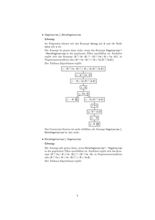 • Vegetarian    MetaVegetarian
 L¨sung:
  o
 Im Folgenden k¨rzen wir das Konzept Being mit B und die Rolle
                 u
 eats mit e ab.
 Die Aussage ist genau dann wahr, wenn das Konzept Vegetarian
 ¬MetaVegetarian in der gegebenen TBox unerf¨llbar ist. Entfaltet
                                              u
 ergibt sich das Konzept (B ∀e.¬B) ¬(B ∀e.(¬B ∀e.¬B)), in
 Negationsnormalform also (B ∀e.¬B) (¬B ∃e.(B ∃e.B)).
 Der Tableau-Algorithmus ergibt:

                x : (B   ∀e.¬B)      (¬B      ∃e.(B    ∃e.B))

                             x:B       ∀e.¬B

                         x : ¬B     ∃e.(B     ∃e.B)

                                    x:B

                                  x : ∀e.¬B

                    x : ¬B              x : ∃e.(B      ∃e.B)

                                                xey

                                            y:B       ∃e.B

                                                y : ¬B

                                               y:B

 Das Constraint-System ist nicht erf¨llbar, die Aussage Vegetarian
                                    u
 MetaVegetarian ist also wahr.

• MetaVegetarian     Vegetarian
 L¨sung:
  o
 Die Aussage gilt genau dann, wenn MetaVegetarian ¬Vegetarian
 in der gegebenen TBox unerf¨llbar ist. Entfaltet ergibt sich das Kon-
                            u
 zept (B ∀e.(¬B ∀e.¬B)) ¬(B ∀e.¬B), in Negationsnormalform
 also (B ∀e.(¬B ∀e.¬B)) (¬B ∃e.B).
 Der Tableau-Algorithmus ergibt:




                             3
 
