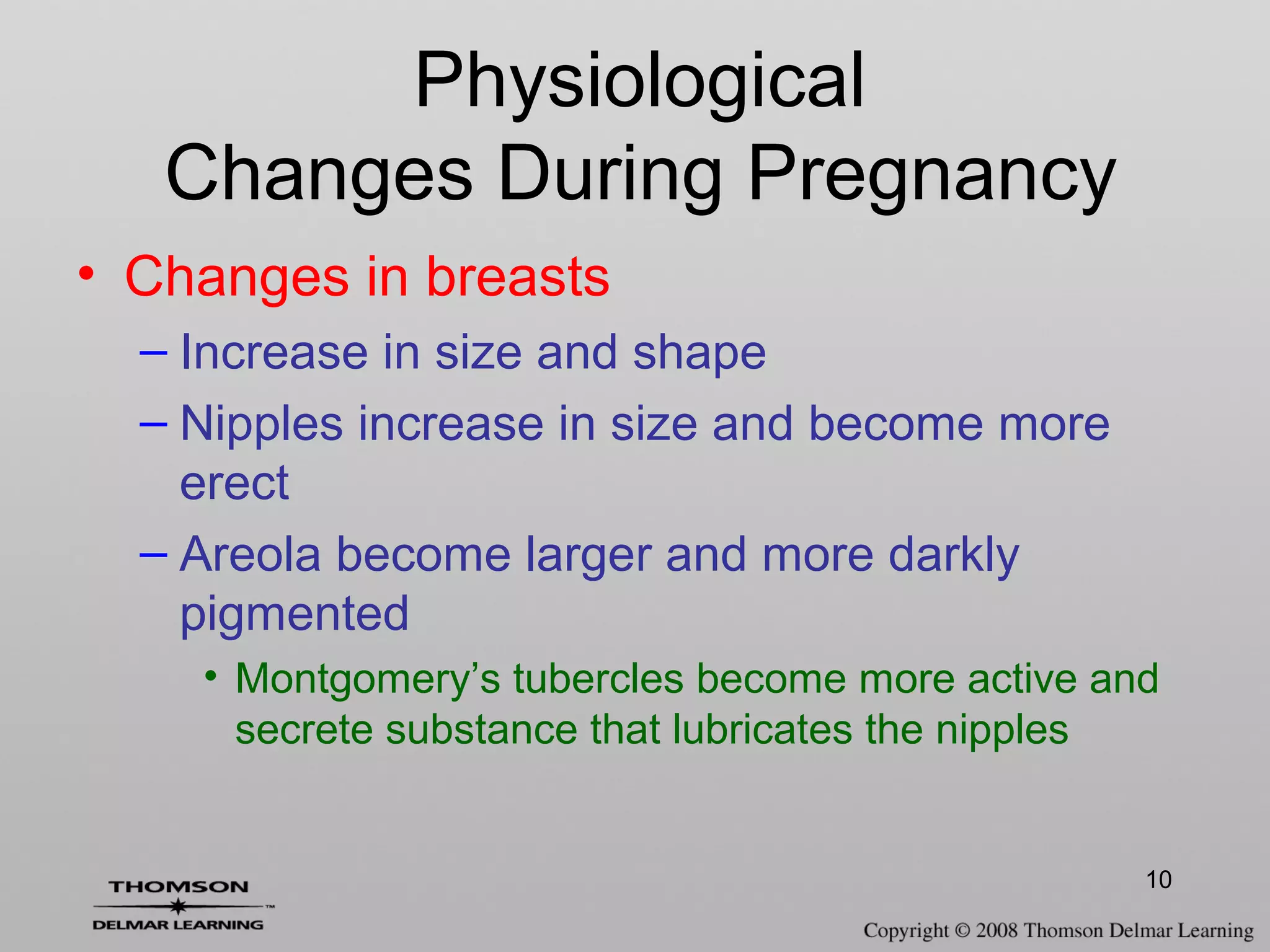 10
• Changes in breasts
– Increase in size and shape
– Nipples increase in size and become more
erect
– Areola become larger and more darkly
pigmented
• Montgomery’s tubercles become more active and
secrete substance that lubricates the nipples
Physiological
Changes During Pregnancy
 
