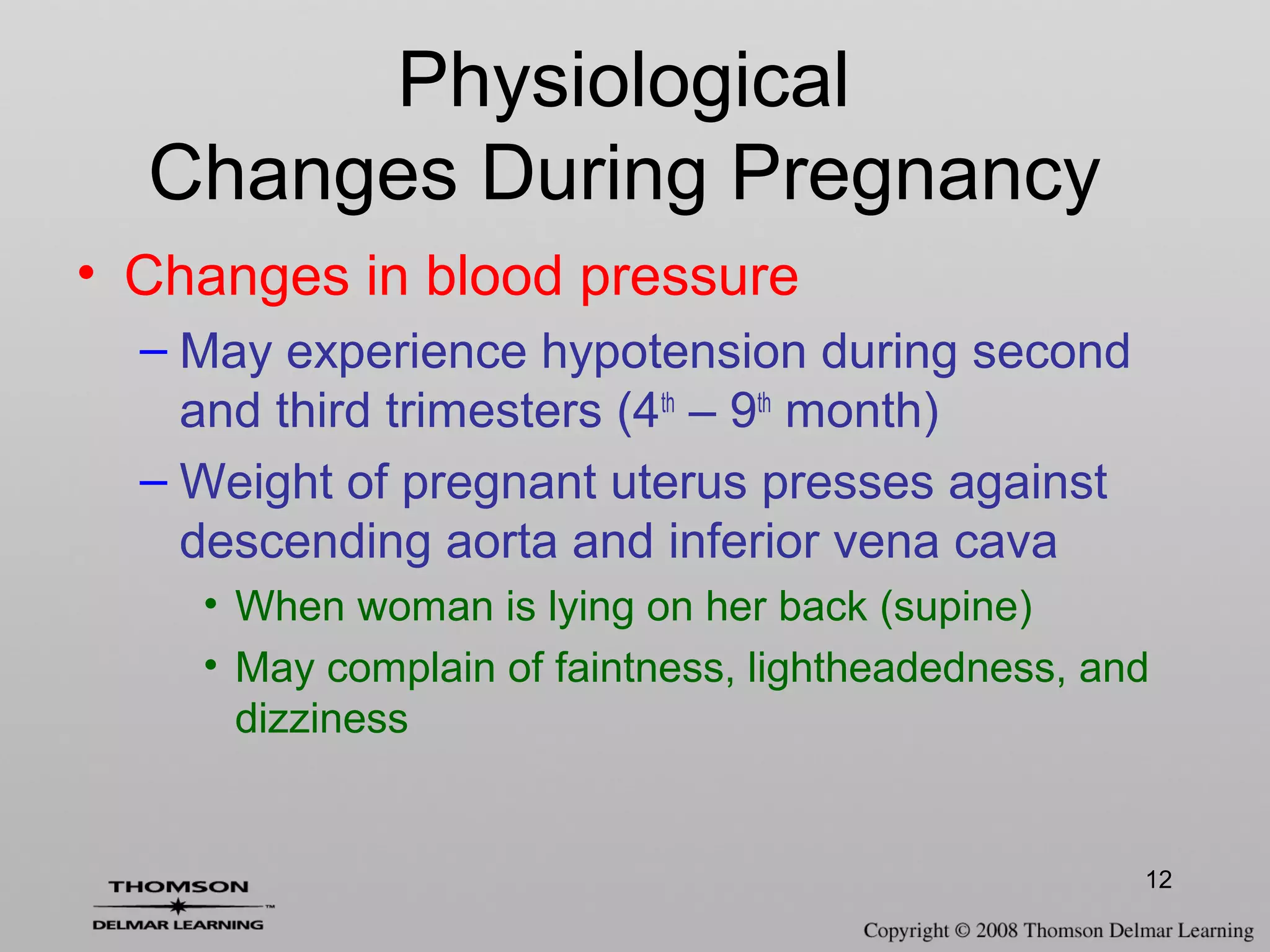 12
• Changes in blood pressure
– May experience hypotension during second
and third trimesters (4th
– 9th
month)
– Weight of pregnant uterus presses against
descending aorta and inferior vena cava
• When woman is lying on her back (supine)
• May complain of faintness, lightheadedness, and
dizziness
Physiological
Changes During Pregnancy
 