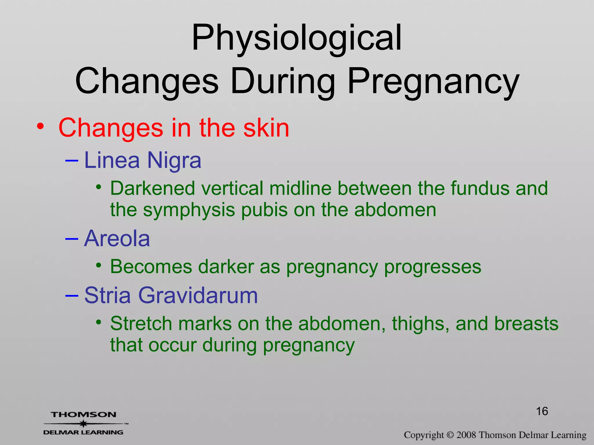 16
• Changes in the skin
– Linea Nigra
• Darkened vertical midline between the fundus and
the symphysis pubis on the abdomen
– Areola
• Becomes darker as pregnancy progresses
– Stria Gravidarum
• Stretch marks on the abdomen, thighs, and breasts
that occur during pregnancy
Physiological
Changes During Pregnancy
 