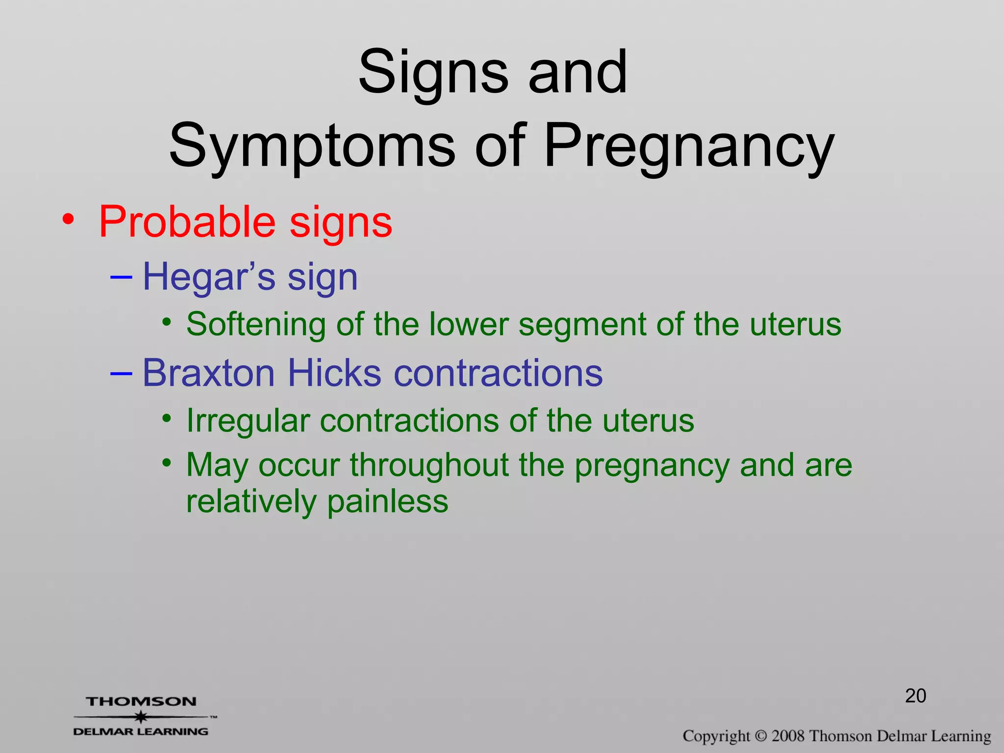 20
Signs and
Symptoms of Pregnancy
• Probable signs
– Hegar’s sign
• Softening of the lower segment of the uterus
– Braxton Hicks contractions
• Irregular contractions of the uterus
• May occur throughout the pregnancy and are
relatively painless
 