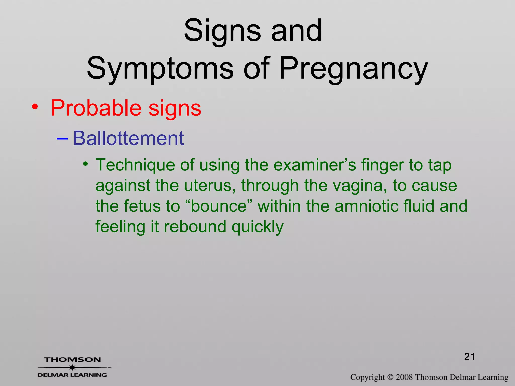 21
Signs and
Symptoms of Pregnancy
• Probable signs
– Ballottement
• Technique of using the examiner’s finger to tap
against the uterus, through the vagina, to cause
the fetus to “bounce” within the amniotic fluid and
feeling it rebound quickly
 