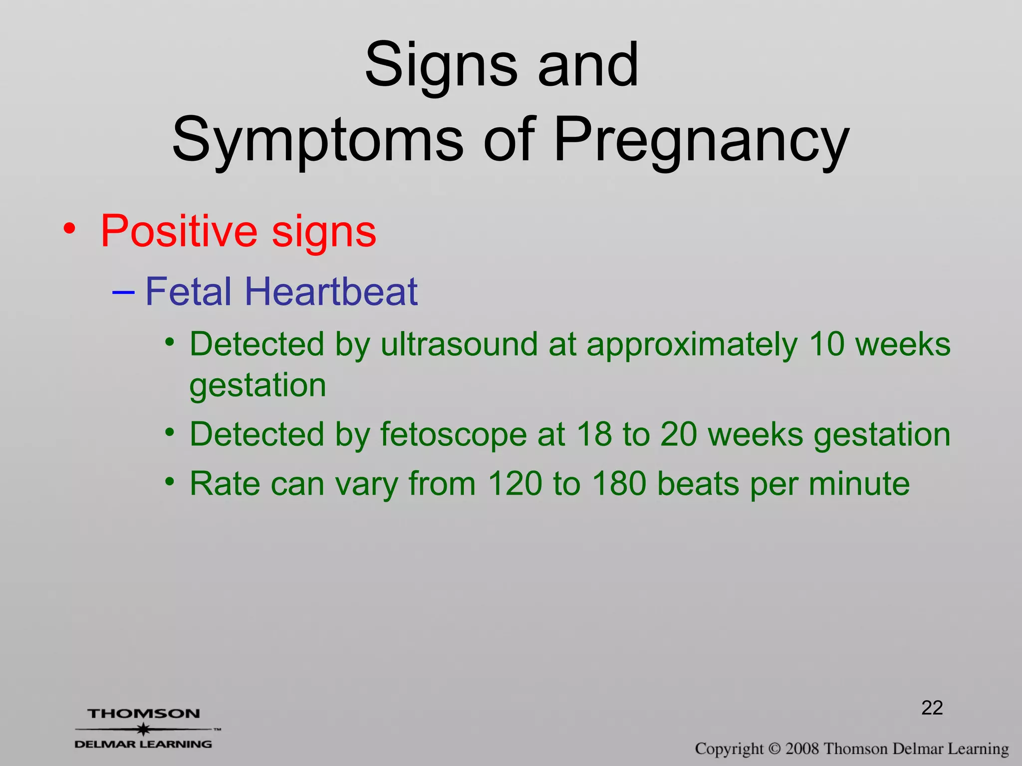 22
Signs and
Symptoms of Pregnancy
• Positive signs
– Fetal Heartbeat
• Detected by ultrasound at approximately 10 weeks
gestation
• Detected by fetoscope at 18 to 20 weeks gestation
• Rate can vary from 120 to 180 beats per minute
 