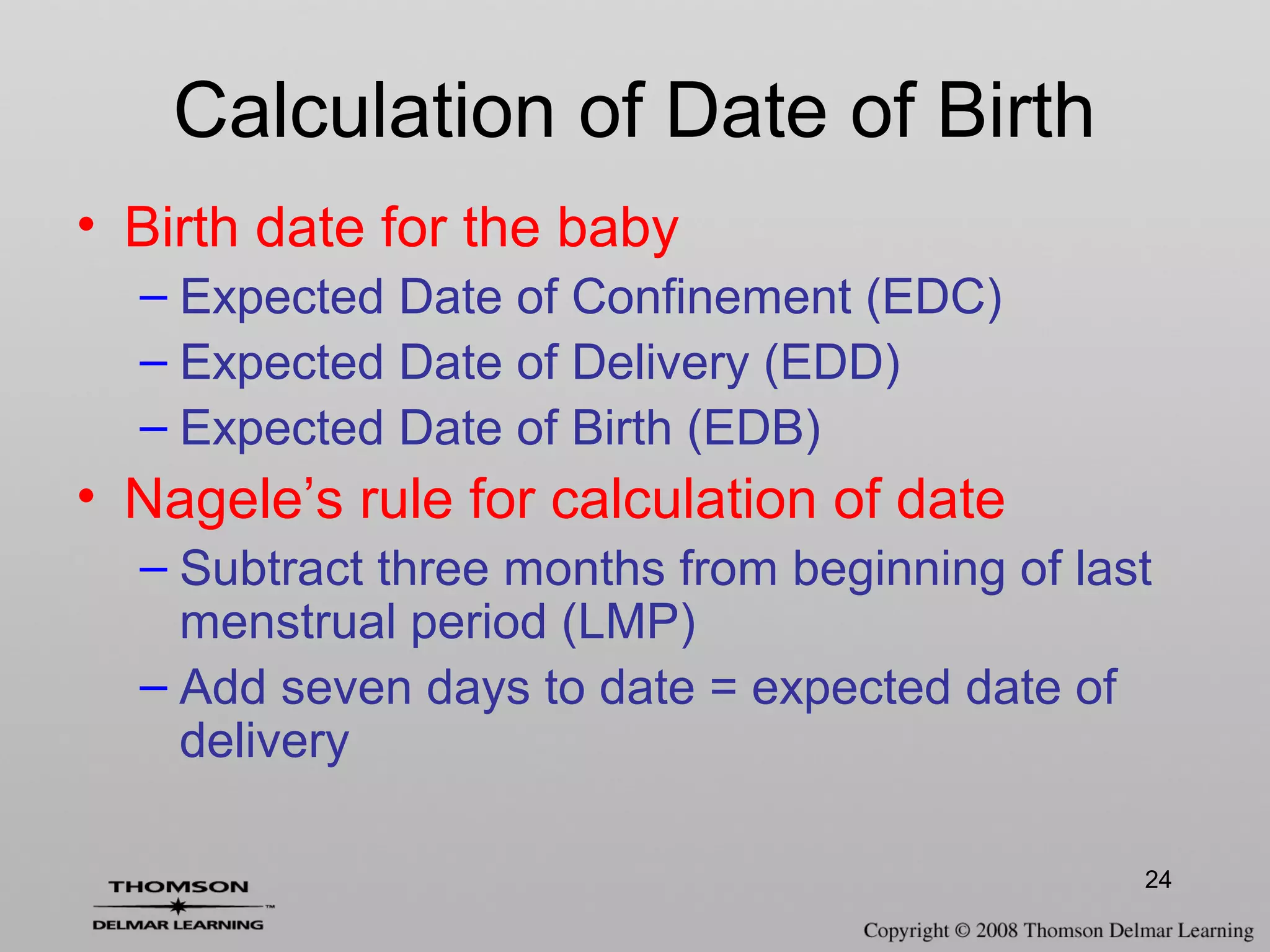 24
Calculation of Date of Birth
• Birth date for the baby
– Expected Date of Confinement (EDC)
– Expected Date of Delivery (EDD)
– Expected Date of Birth (EDB)
• Nagele’s rule for calculation of date
– Subtract three months from beginning of last
menstrual period (LMP)
– Add seven days to date = expected date of
delivery
 