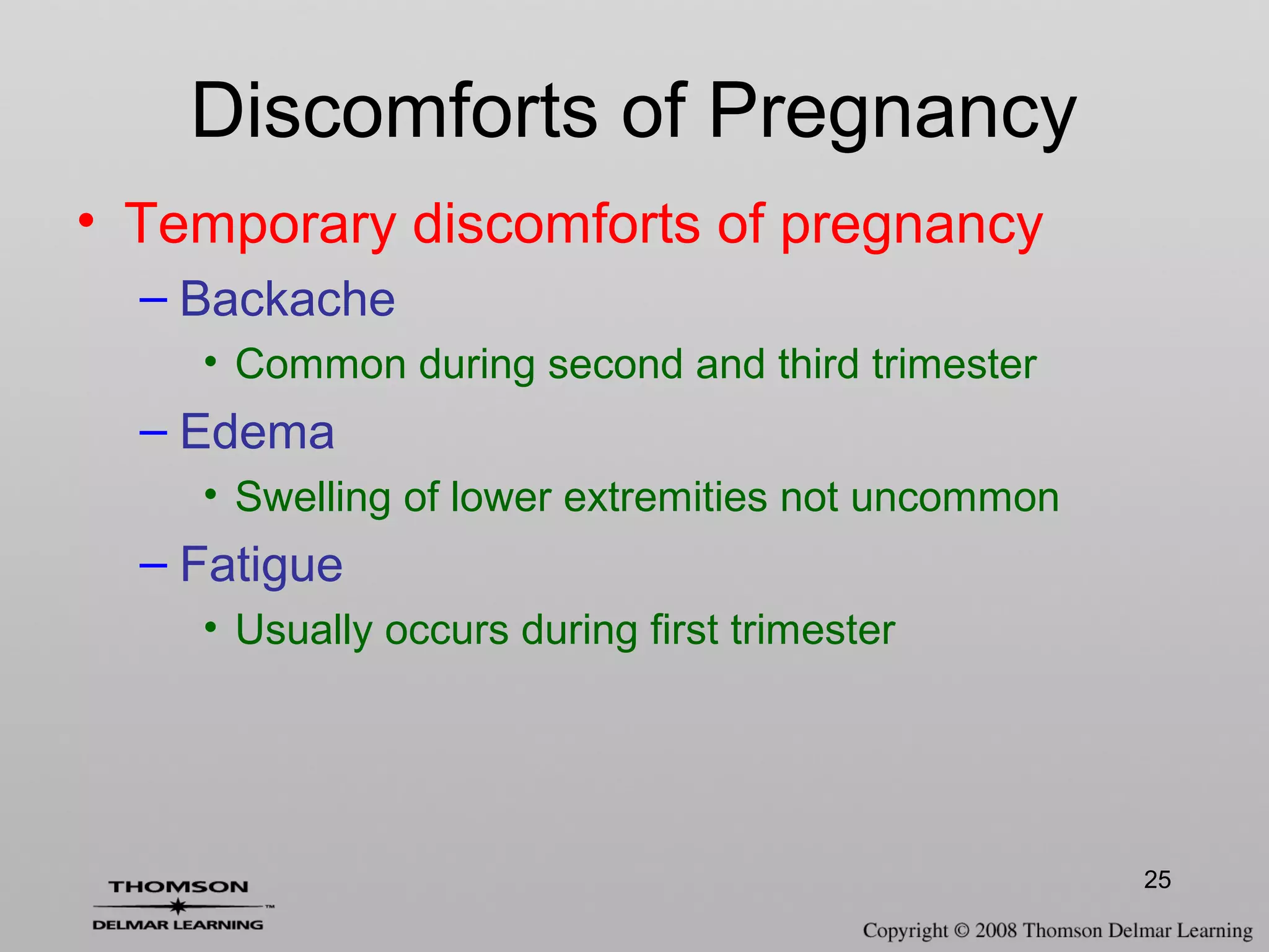25
Discomforts of Pregnancy
• Temporary discomforts of pregnancy
– Backache
• Common during second and third trimester
– Edema
• Swelling of lower extremities not uncommon
– Fatigue
• Usually occurs during first trimester
 