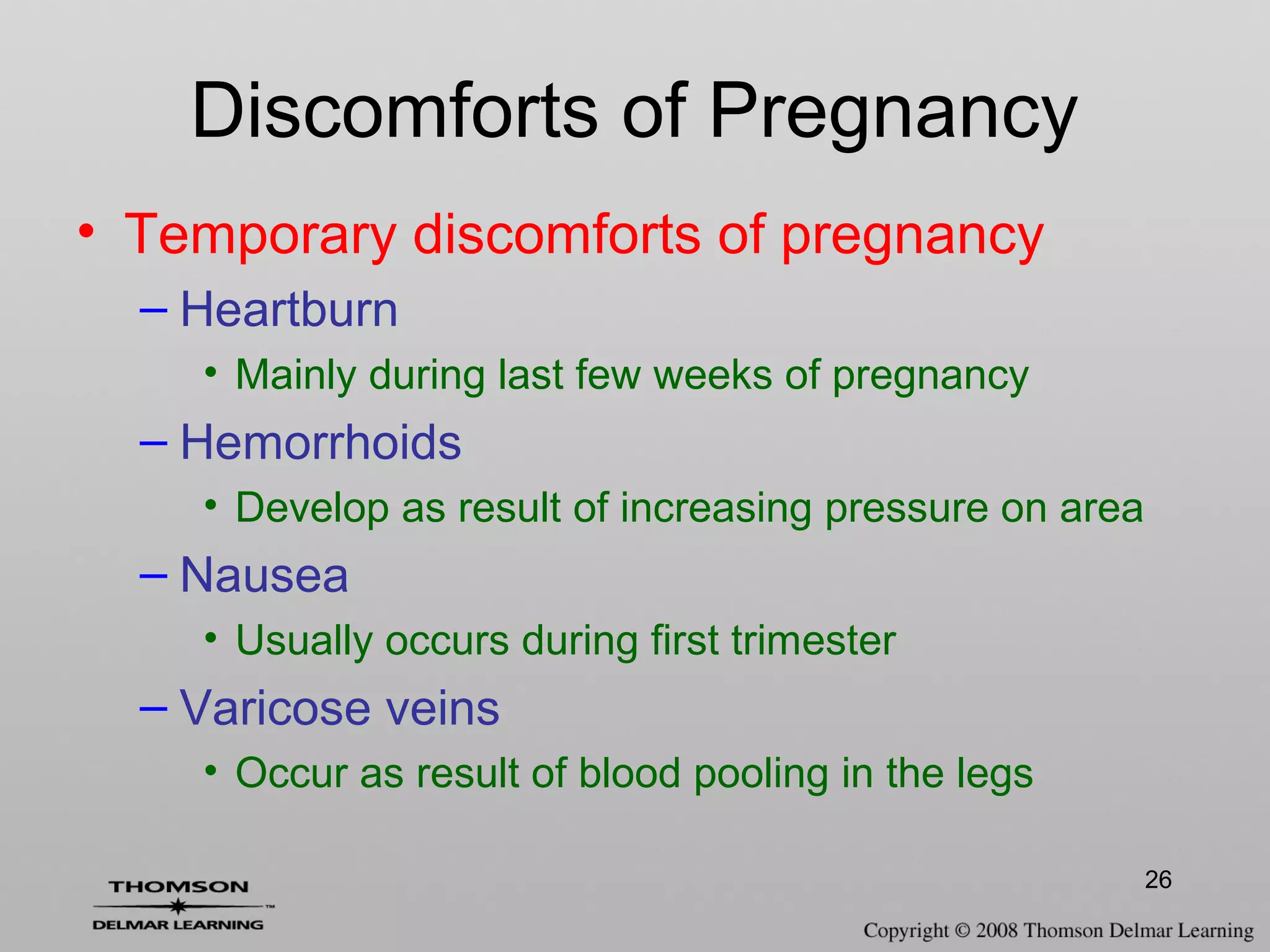 26
• Temporary discomforts of pregnancy
– Heartburn
• Mainly during last few weeks of pregnancy
– Hemorrhoids
• Develop as result of increasing pressure on area
– Nausea
• Usually occurs during first trimester
– Varicose veins
• Occur as result of blood pooling in the legs
Discomforts of Pregnancy
 