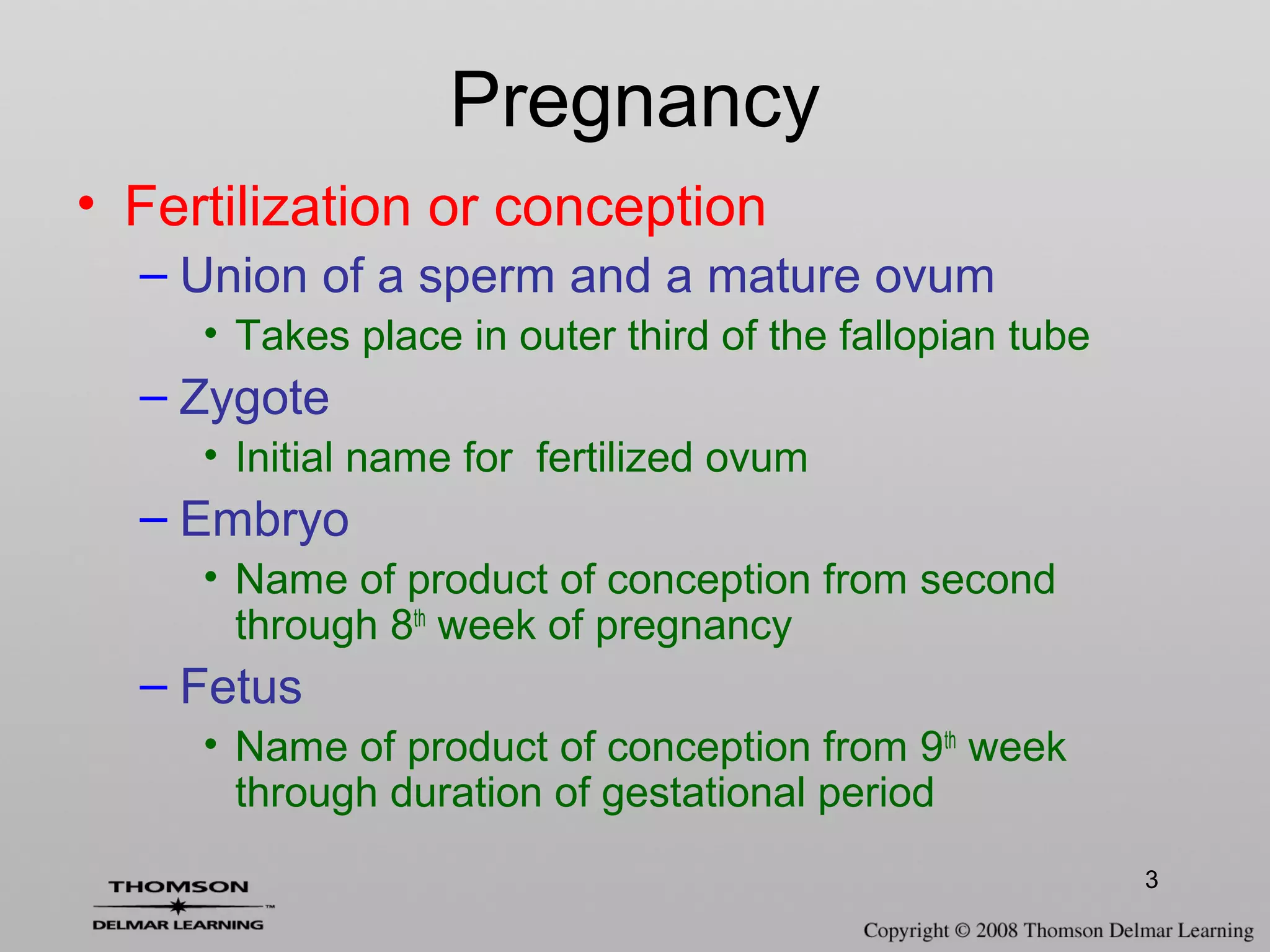3
• Fertilization or conception
– Union of a sperm and a mature ovum
• Takes place in outer third of the fallopian tube
– Zygote
• Initial name for fertilized ovum
– Embryo
• Name of product of conception from second
through 8th
week of pregnancy
– Fetus
• Name of product of conception from 9th
week
through duration of gestational period
Pregnancy
 