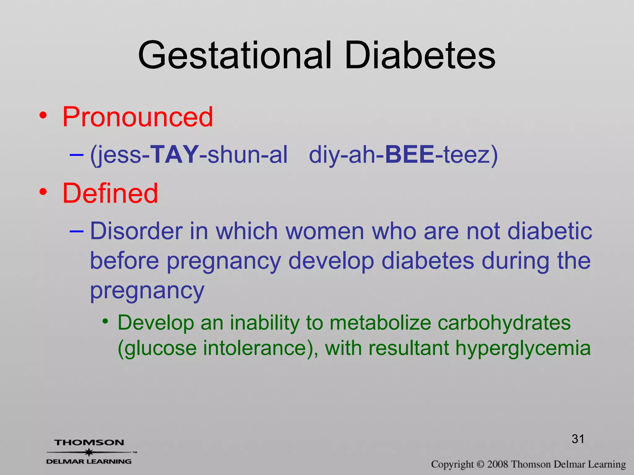31
Gestational Diabetes
• Pronounced
– (jess-TAY-shun-al diy-ah-BEE-teez)
• Defined
– Disorder in which women who are not diabetic
before pregnancy develop diabetes during the
pregnancy
• Develop an inability to metabolize carbohydrates
(glucose intolerance), with resultant hyperglycemia
 