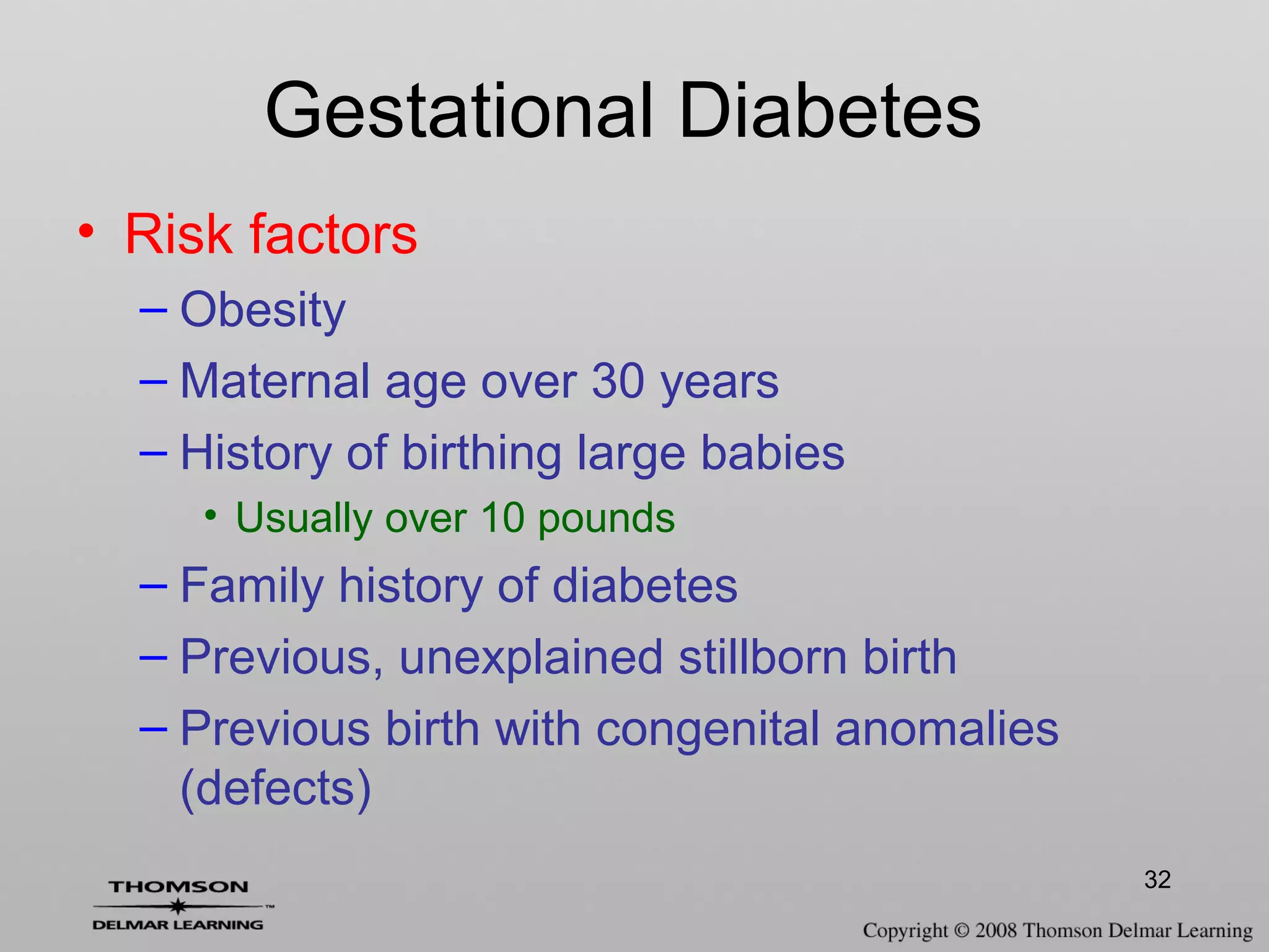 32
Gestational Diabetes
• Risk factors
– Obesity
– Maternal age over 30 years
– History of birthing large babies
• Usually over 10 pounds
– Family history of diabetes
– Previous, unexplained stillborn birth
– Previous birth with congenital anomalies
(defects)
 