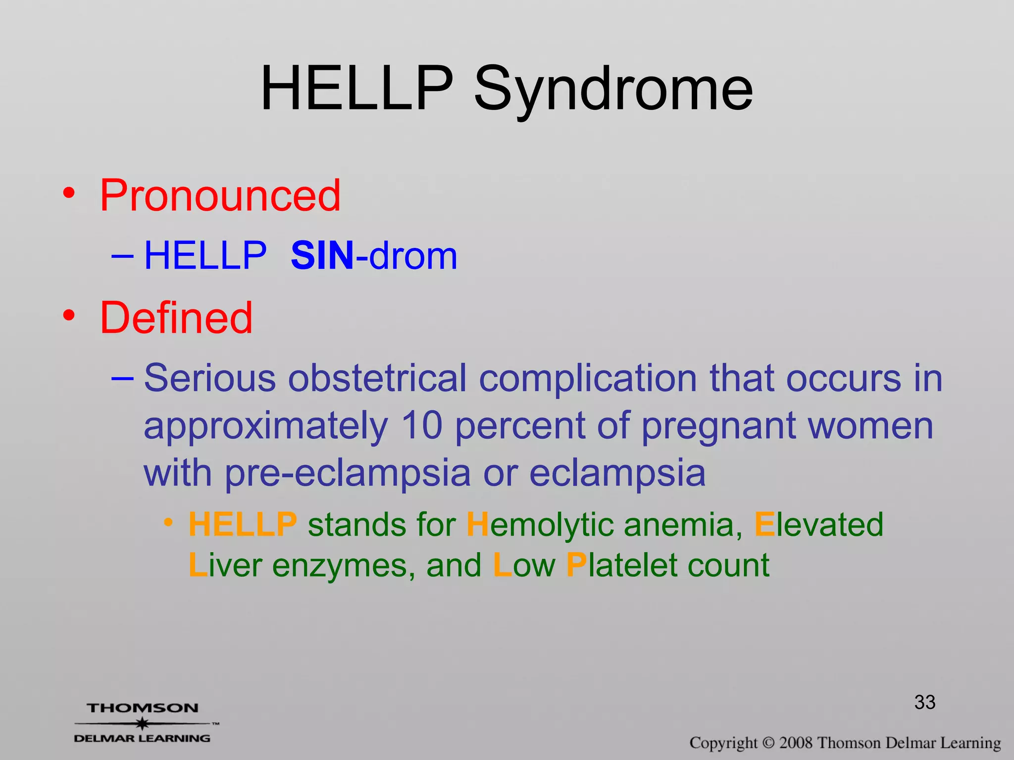 33
HELLP Syndrome
• Pronounced
– HELLP SIN-drom
• Defined
– Serious obstetrical complication that occurs in
approximately 10 percent of pregnant women
with pre-eclampsia or eclampsia
• HELLP stands for Hemolytic anemia, Elevated
Liver enzymes, and Low Platelet count
 
