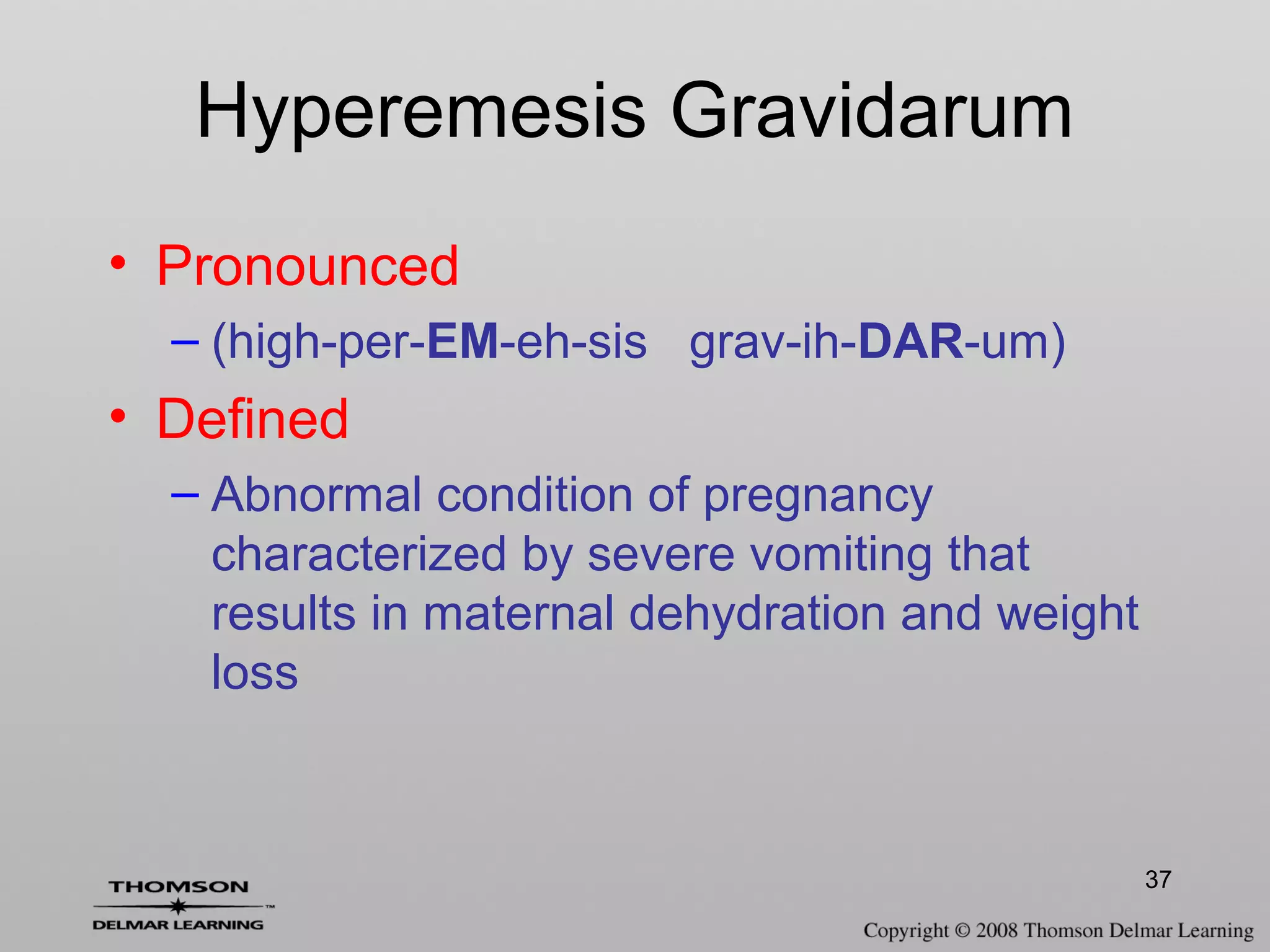 37
Hyperemesis Gravidarum
• Pronounced
– (high-per-EM-eh-sis grav-ih-DAR-um)
• Defined
– Abnormal condition of pregnancy
characterized by severe vomiting that
results in maternal dehydration and weight
loss
 