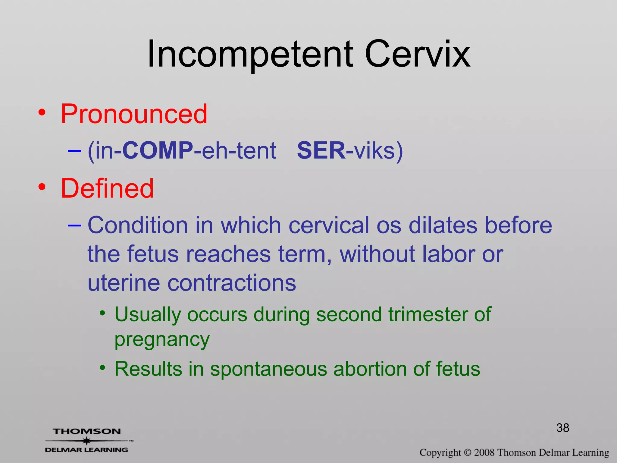 38
• Pronounced
– (in-COMP-eh-tent SER-viks)
• Defined
– Condition in which cervical os dilates before
the fetus reaches term, without labor or
uterine contractions
• Usually occurs during second trimester of
pregnancy
• Results in spontaneous abortion of fetus
Incompetent Cervix
 