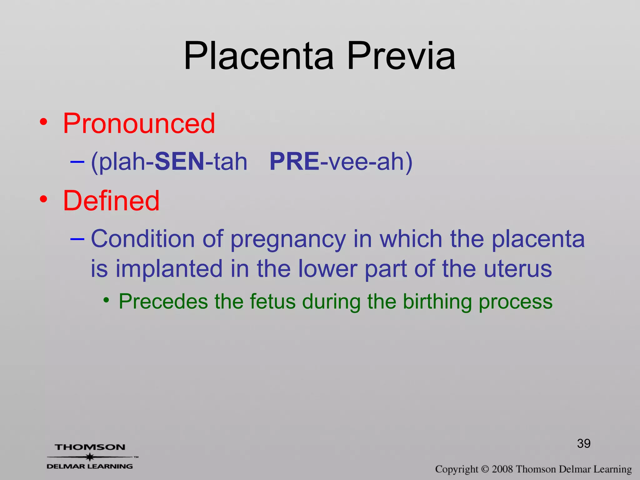 39
Placenta Previa
• Pronounced
– (plah-SEN-tah PRE-vee-ah)
• Defined
– Condition of pregnancy in which the placenta
is implanted in the lower part of the uterus
• Precedes the fetus during the birthing process
 