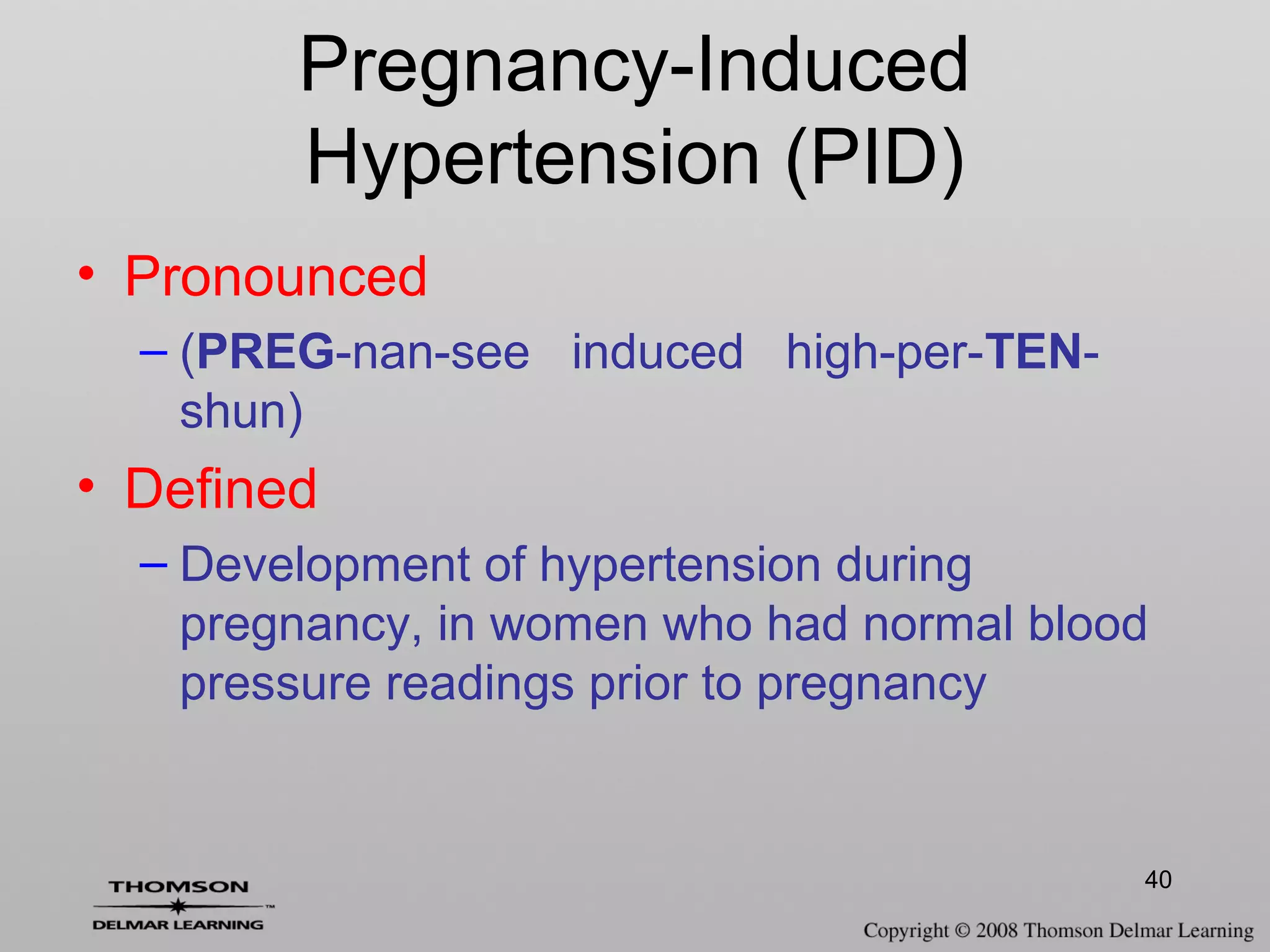 40
Pregnancy-Induced
Hypertension (PID)
• Pronounced
– (PREG-nan-see induced high-per-TEN-
shun)
• Defined
– Development of hypertension during
pregnancy, in women who had normal blood
pressure readings prior to pregnancy
 
