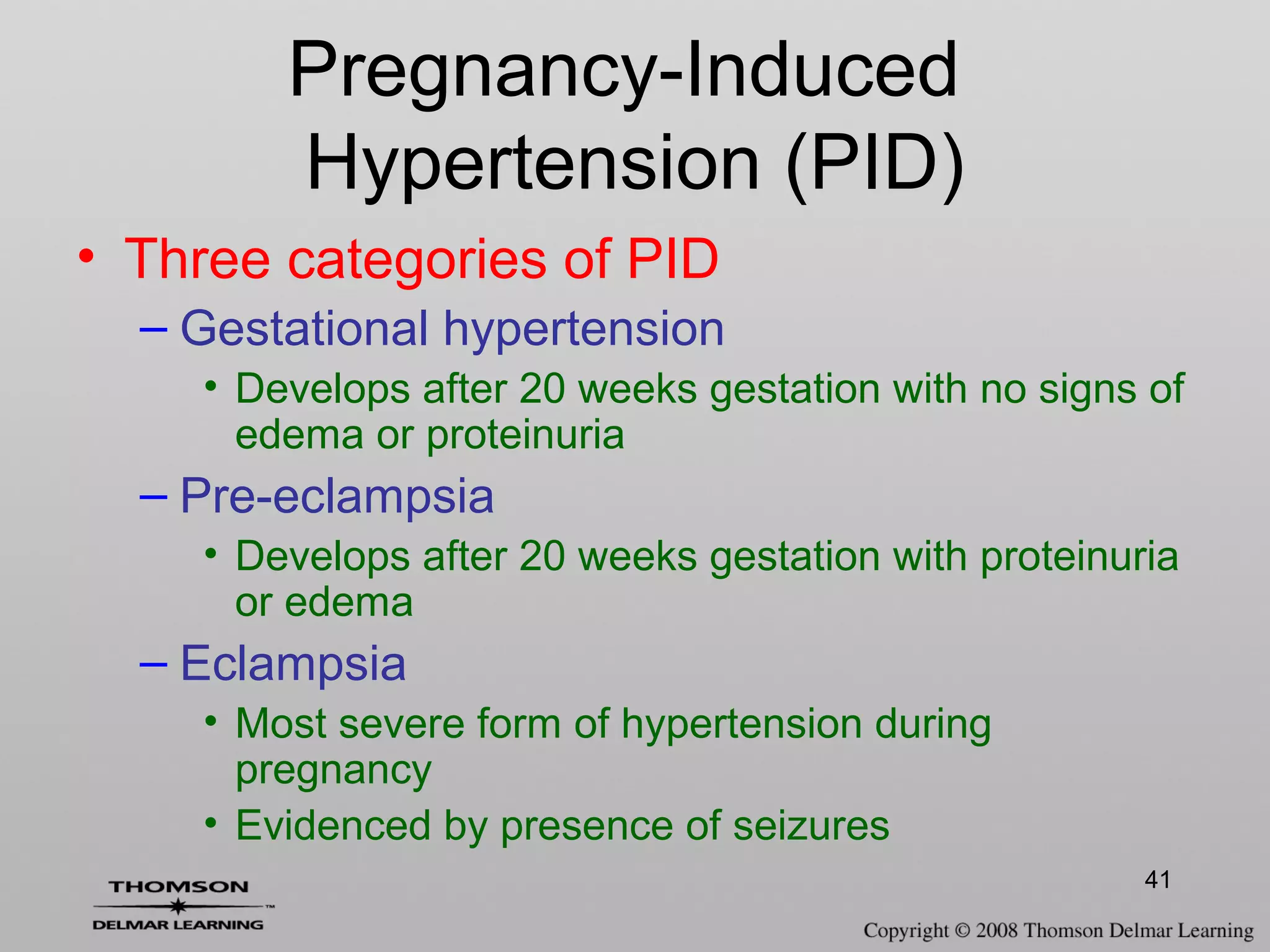 41
• Three categories of PID
– Gestational hypertension
• Develops after 20 weeks gestation with no signs of
edema or proteinuria
– Pre-eclampsia
• Develops after 20 weeks gestation with proteinuria
or edema
– Eclampsia
• Most severe form of hypertension during
pregnancy
• Evidenced by presence of seizures
Pregnancy-Induced
Hypertension (PID)
 