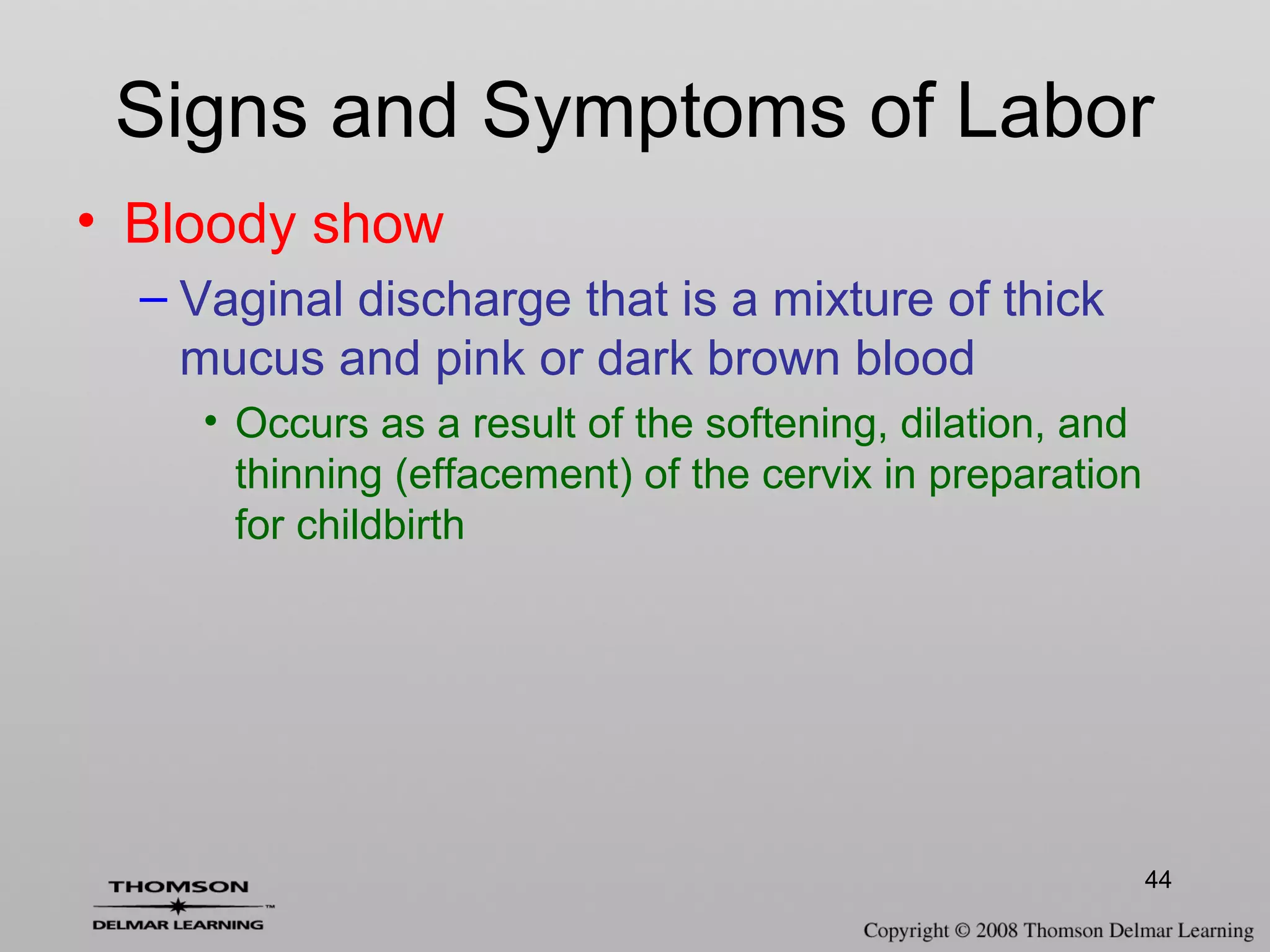 44
Signs and Symptoms of Labor
• Bloody show
– Vaginal discharge that is a mixture of thick
mucus and pink or dark brown blood
• Occurs as a result of the softening, dilation, and
thinning (effacement) of the cervix in preparation
for childbirth
 