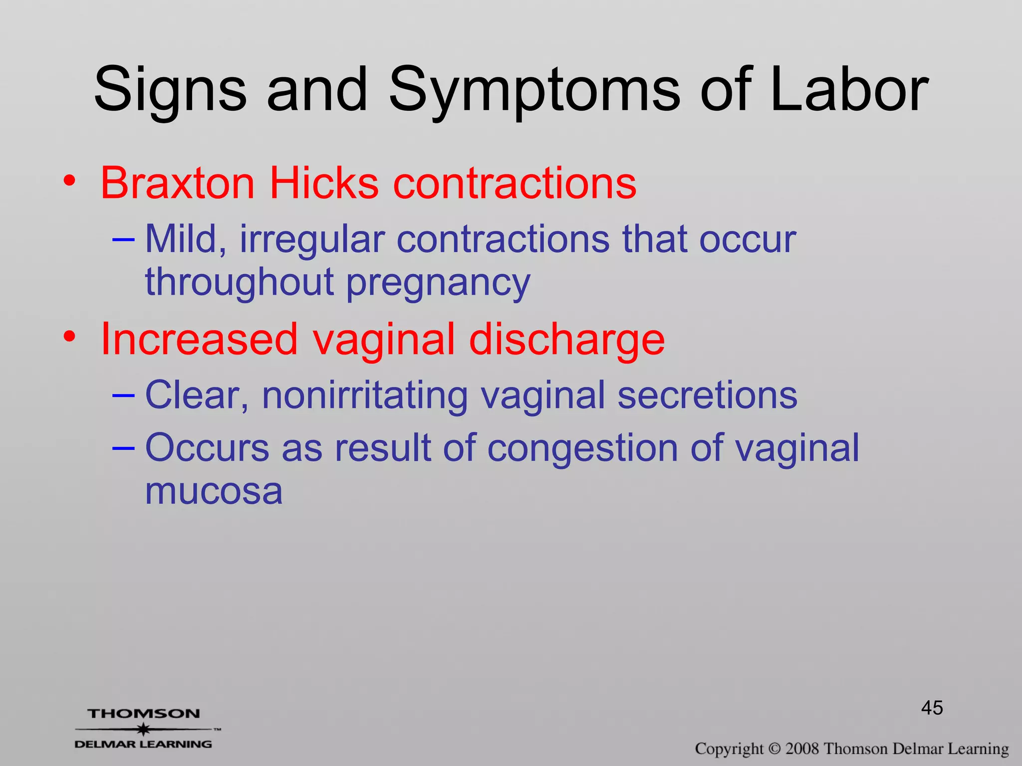 45
Signs and Symptoms of Labor
• Braxton Hicks contractions
– Mild, irregular contractions that occur
throughout pregnancy
• Increased vaginal discharge
– Clear, nonirritating vaginal secretions
– Occurs as result of congestion of vaginal
mucosa
 