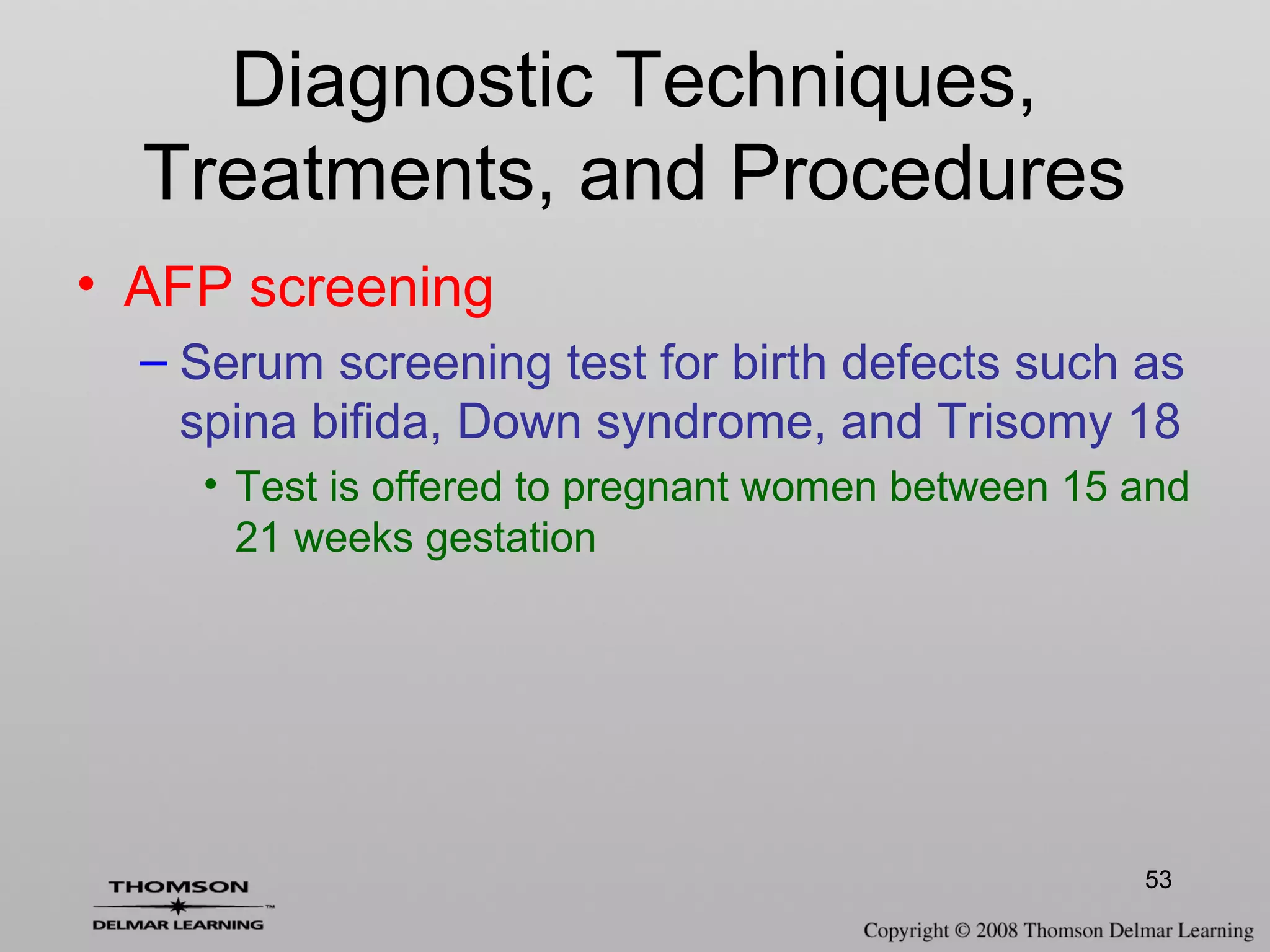 53
Diagnostic Techniques,
Treatments, and Procedures
• AFP screening
– Serum screening test for birth defects such as
spina bifida, Down syndrome, and Trisomy 18
• Test is offered to pregnant women between 15 and
21 weeks gestation
 