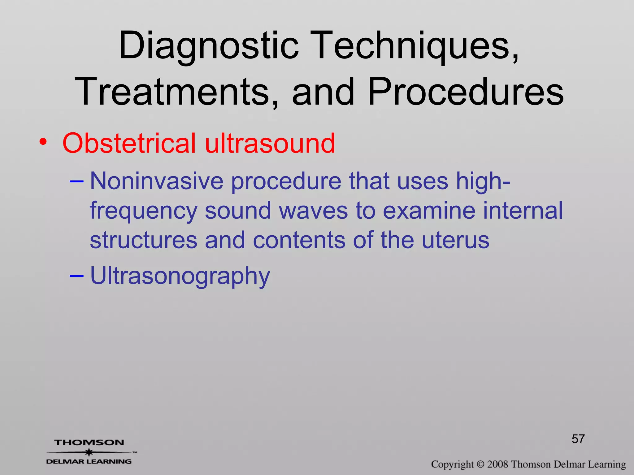 57
Diagnostic Techniques,
Treatments, and Procedures
• Obstetrical ultrasound
– Noninvasive procedure that uses high-
frequency sound waves to examine internal
structures and contents of the uterus
– Ultrasonography
 