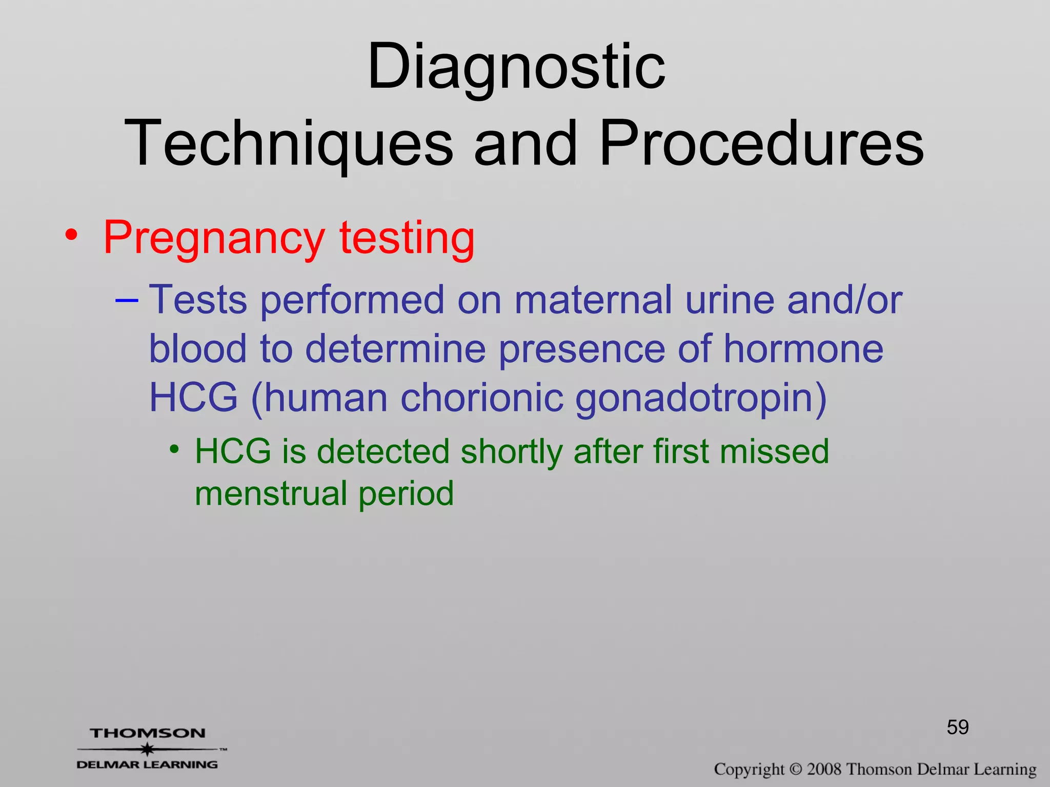 59
• Pregnancy testing
– Tests performed on maternal urine and/or
blood to determine presence of hormone
HCG (human chorionic gonadotropin)
• HCG is detected shortly after first missed
menstrual period
Diagnostic
Techniques and Procedures
 
