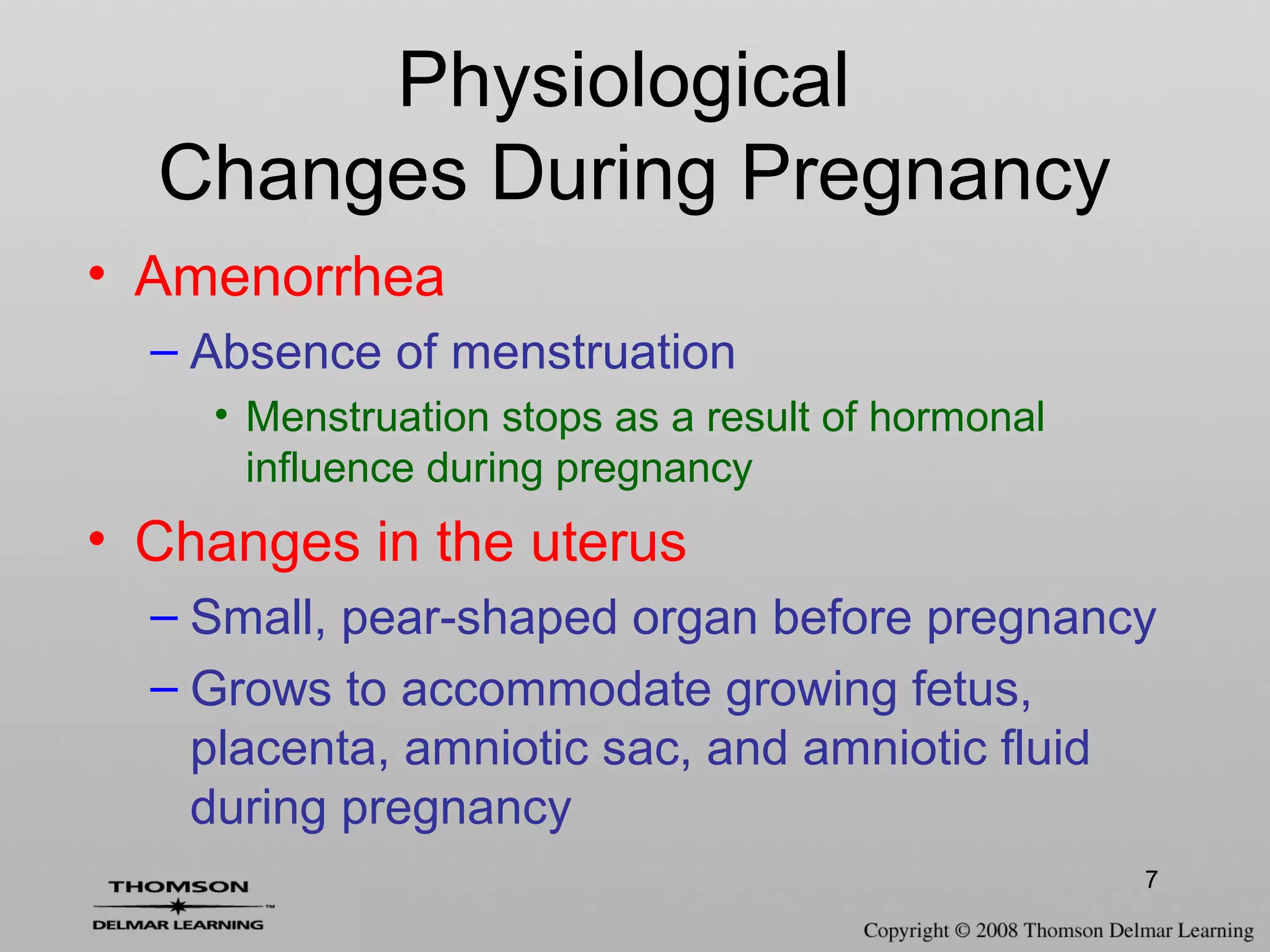 7
• Amenorrhea
– Absence of menstruation
• Menstruation stops as a result of hormonal
influence during pregnancy
• Changes in the uterus
– Small, pear-shaped organ before pregnancy
– Grows to accommodate growing fetus,
placenta, amniotic sac, and amniotic fluid
during pregnancy
Physiological
Changes During Pregnancy
 
