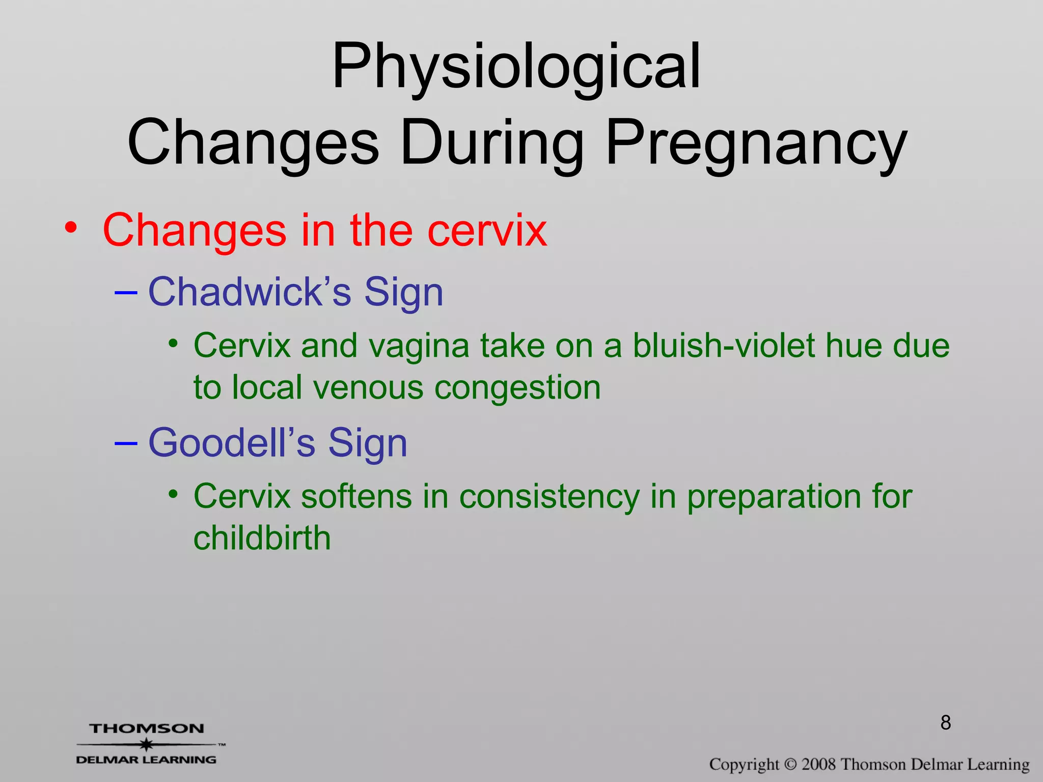 8
• Changes in the cervix
– Chadwick’s Sign
• Cervix and vagina take on a bluish-violet hue due
to local venous congestion
– Goodell’s Sign
• Cervix softens in consistency in preparation for
childbirth
Physiological
Changes During Pregnancy
 