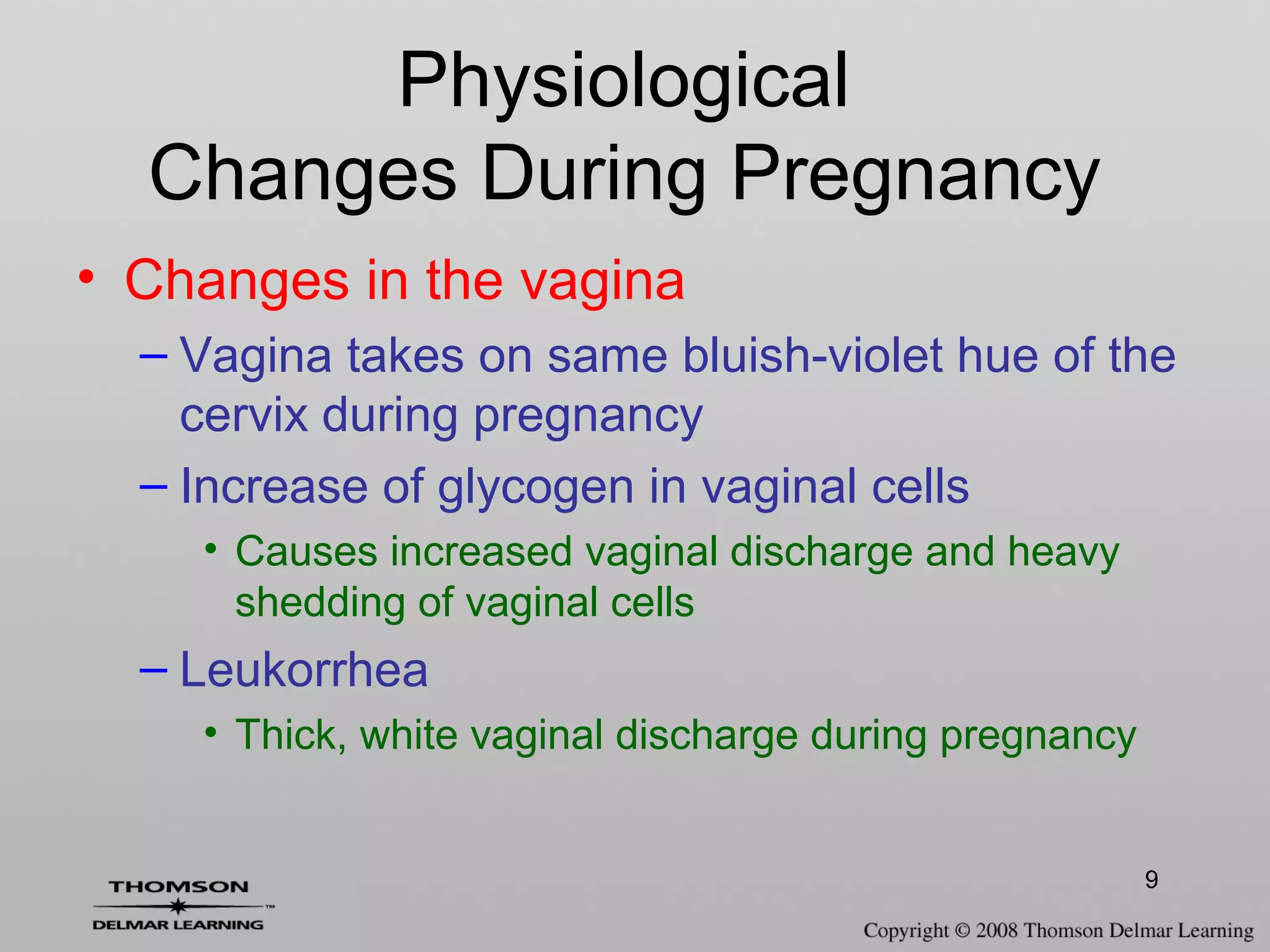9
• Changes in the vagina
– Vagina takes on same bluish-violet hue of the
cervix during pregnancy
– Increase of glycogen in vaginal cells
• Causes increased vaginal discharge and heavy
shedding of vaginal cells
– Leukorrhea
• Thick, white vaginal discharge during pregnancy
Physiological
Changes During Pregnancy
 